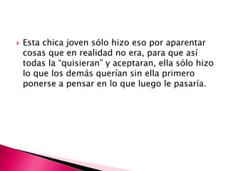 

Esta chica joven sólo hizo eso por aparentar
cosas que en realidad no era, para que así
todas la “quisieran” y aceptaran, ella sólo hizo
lo que los demás querían sin ella primero
ponerse a pensar en lo que luego le pasaría.

 