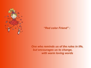 “ Red color Friend” :  One who reminds us of the rules in life, but encourages us to change,  with warm loving words 