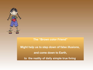   The “Brown color Friend”  Might help us to step down of false illusions,  and come down to Earth, to  the reality of daily simple true living . 