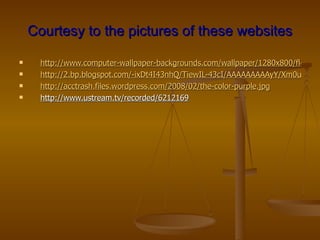 Courtesy to the pictures of these websites

     http://www.computer-wallpaper-backgrounds.com/wallpaper/1280x800/flowers
     http://2.bp.blogspot.com/-ixDt4I43nhQ/TiewIL-43cI/AAAAAAAAAyY/Xm0ubBqL9
     http://acctrash.files.wordpress.com/2008/02/the-color-purple.jpg
     http://www.ustream.tv/recorded/6212169
 