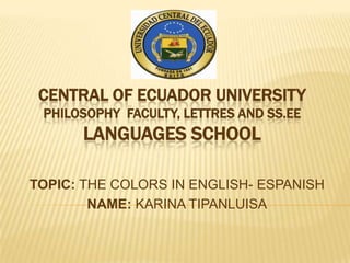 CENTRAL OF ECUADOR UNIVERSITY
 PHILOSOPHY FACULTY, LETTRES AND SS.EE
      LANGUAGES SCHOOL

TOPIC: THE COLORS IN ENGLISH- ESPANISH
        NAME: KARINA TIPANLUISA
 