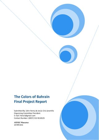 The Colors of Bahrain
Final Project Report

Submitted By: John Henry de Jesús Ciro Jaramillo
Organizing Committee President
E-mail: hencir@gmail.com
Contact Number: (0057) 312 8118125

AIESEC Manama
27/06/2012
 