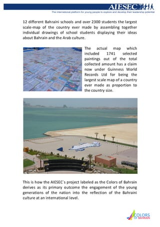 12 different Bahraini schools and over 2300 students the largest
scale-map of the country ever made by assembling together
individual drawings of school students displaying their ideas
about Bahrain and the Arab culture.

                                   The actual map which
                                   included      1741    selected
                                   paintings out of the total
                                   collected amount has a claim
                                   now under Guinness World
                                   Records Ltd for being the
                                   largest scale map of a country
                                   ever made as proportion to
                                   the country size.




This is how the AIESEC´s project labeled as the Colors of Bahrain
derives as its primary outcome the engagement of the young
generations of the nation into the reflection of the Bahraini
culture at an international level.
 