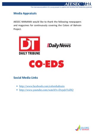 Media Appraisals

AIESEC MANAMA would like to thank the following newspapers
and magazines for continuously covering the Colors of Bahrain
Project.




Social Media Links

     http://www.facebook.com/colorsbahrain
     http://www.youtube.com/watch?v=D25xJvY2ZlQ
 