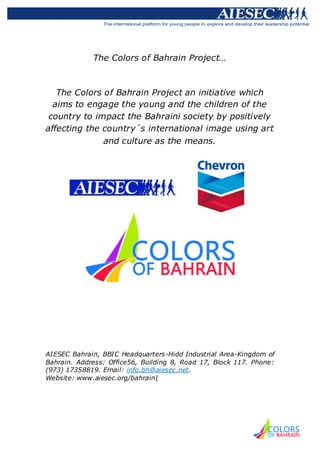 The Colors of Bahrain Project…



   The Colors of Bahrain Project an initiative which
  aims to engage the young and the children of the
 country to impact the Bahraini society by positively
affecting the country´s international image using art
              and culture as the means.




AIESEC Bahrain, BBIC Headquarters-Hidd Industrial Area-Kingdom of
Bahrain. Address: Office56, Building 8, Road 17, Block 117. Phone:
(973) 17358819. Email: info.bh@aiesec.net.
Website: www.aiesec.org/bahrain|
 