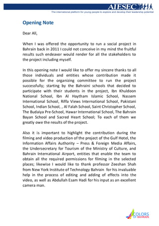 Opening Note
Dear All,

When I was offered the opportunity to run a social project in
Bahrain back in 2011 I could not conceive in my mind the fruitful
results such endeavor would render for all the stakeholders to
the project including myself.

In this opening note I would like to offer my sincere thanks to all
those individuals and entities whose contribution made it
possible for the organizing committee to run the project
successfully; starting by the Bahraini schools that decided to
participate with their students in the project, Ibn Khuldoon
National School, Ibn Al Haytham Islamic School, Nassem
International School, Riffa Views International School, Pakistani
School, Indian School, , Al Falah School, Saint Christopher School,
The Budaiya Pre-School, Hawar International School, The Bahrain
Bayan School and Sacred Heart School; To each of them we
greatly owe the results of the project.

Also it is important to highlight the contribution during the
filming and video production of the project of the Gulf Hotel, the
Information Affairs Authority – Press & Foreign Media Affairs,
the Undersecretary for Tourism of the Ministry of Culture, and
Bahrain International Airport, entities that enable the team to
obtain all the required permissions for filming in the selected
places; likewise I would like to thank professor Zeeshan Shah
from New York Institute of Technology Bahrain for his invaluable
help in the process of editing and adding of effects into the
video, as well as Abdullah Esam Hadi for his input as an excellent
camera man.
 