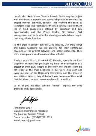 I would also like to thank Chevron Bahrain for serving the project
with the financial support and sponsorship used to conduct the
project derived activities, support that enabled the team to
transform ideas into realities; for the map construction we thank
the in kind cooperation offered by Carrefour and Luly
hypermarkets, and the Prince Khalifa Bin Salman Park
management and authorities for allowing us to build our map in
their magnificent location.

To the press especially Bahrain Daily Tribune, Gulf Daily News
and Coeds Magazine we are grateful for their continuous
coverage of the project activities and accomplishments. Their
voice was a great award to our constant efforts.

Finally I would like to thank AIESEC Bahrain, specially the local
chapter in Manama for putting in my hands the conduction of a
project of their own, I hope all the effort me and my team did
can repay all the trust deposited in our work. Also each and
every member of the Organizing Committee and the group of
international interns, they all know it was because of their work
that the ideas conceived in our minds could be realized

To all of you my dear Bahraini friends I express my deep
gratitude and appreciation,




John Henry Ciro J.
Organizing Committee President
The Colors of Bahrain Project
Contact number: (0057)3128118125
e-mail:hencir@gmail.com
 