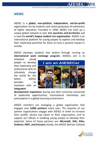 AIESEC

AIESEC is a global, non-political, independent, not-for-profit
organization run by students and recent graduates of institutions
of higher education. Founded in 1948, AIESEC has built up a
unique global network in over 111 countries and territories and
is now the world’s largest student run organization. AIESEC is an
international platform for young people to explore and develop
their leadership potential for them to have a positive impact in
society.

AIESEC develops students into leaders through running an
international work exchange program. AIESECs aim is to
empower        young
people to develop
their leadership and
professional skills to
ultimately change
the world for the
better.       AIESEC
provides            its
members with an
integrated
development experience during and after university comprised
of leadership opportunities, international internships and
participation in a global learning environment.

AIESEC members are managing a global organization that
engages over 4,000 partners every year. The majority of our
partner organizations engage with AIESEC in order to increase
their profile, attract top talent to their organization, and to
support our efforts in enabling young people to develop their
potential. Some of these partners are Microsoft, DHL, Nike,
Unilever, PWC, and Ericsson; locally, the AIESEC Bahrain national
 