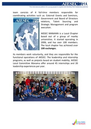team consists of 4 full-time members responsible for
coordinating activities such as: External Events and Seminars,
                            Government and Board of Directors
                            relations, Talent Sourcing and
                            Strategic Management and program
                            execution.

                           AIESEC MANAMA is a Local Chapter
                           based out of a group of nearby
                           universities. It started operating in
                           2006, and has over 100 members.
                           The local chapter has achieved over
                           100 exchanges.

Its members work voluntarily, and they are responsible for the
functional operations of AIESEC: The leadership and internship
programs, as well as projects based on student mobility. AIESEC
Local Committee Manama offer around 45 internships and 20
leadership experiences per year.
 