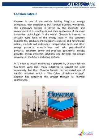 Chevron Bahrain

Chevron is one of the world's leading integrated energy
companies, with subsidiaries that conduct business worldwide.
The company's success is driven by the ingenuity and
commitment of its employees and their application of the most
innovative technologies in the world. Chevron is involved in
virtually every facet of the energy industry. The company
explores for, produces and transports crude oil and natural gas;
refines, markets and distributes transportation fuels and other
energy products; manufactures and sells petrochemical
products; generates power and produces geothermal energy;
provides energy efficiency solutions; and develops the energy
resources of the future, including biofuels.

In its effort to impact the society it operates in, Chevron Bahrain
has taken upon itself many initiatives to support the local
community. For that, Chevron Bahrain has supported one of
AIESECs initiatives which is “The Colors of Bahrain Project”.
Chevron has supported this project through its financial
sponsorship.
 