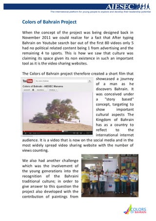 Colors of Bahrain Project
When the concept of the project was being designed back in
November 2011 we could realize for a fact that After typing
Bahrain on Youtube search bar out of the first 80 videos only 5
had no political related content being 1 from advertising and the
remaining 4 to sports. This is how we saw that culture was
claiming its space given its non existence in such an important
tool as it is the video sharing websites.

The Colors of Bahrain project therefore created a short film that
                                            showcased a journey
                                            of a man as he
                                            discovers Bahrain. It
                                            was conceived under
                                            a     "story    based"
                                            concept, targeting to
                                            show          important
                                            cultural aspects The
                                            Kingdom of Bahrain
                                            has as a country to
                                            reflect      to     the
                                            international internet
audience. It is a video that is now on the social media and in the
most widely spread video sharing website with the number of
views counting.

We also had another challenge
which was the involvement of
the young generations into the
recognition of the Bahraini
traditional culture; in order to
give answer to this question the
project also developed with the
contribution of paintings from
 