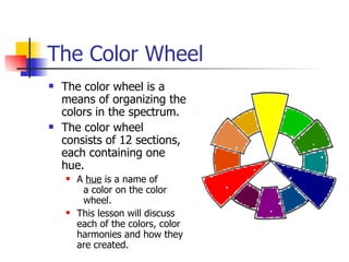 The Color Wheel
 The color wheel is a
means of organizing the
colors in the spectrum.
 The color wheel
consists of 12 sections,
each containing one
hue.
 A hue is a name of
a color on the color
wheel.
 This lesson will discuss
each of the colors, color
harmonies and how they
are created.
 