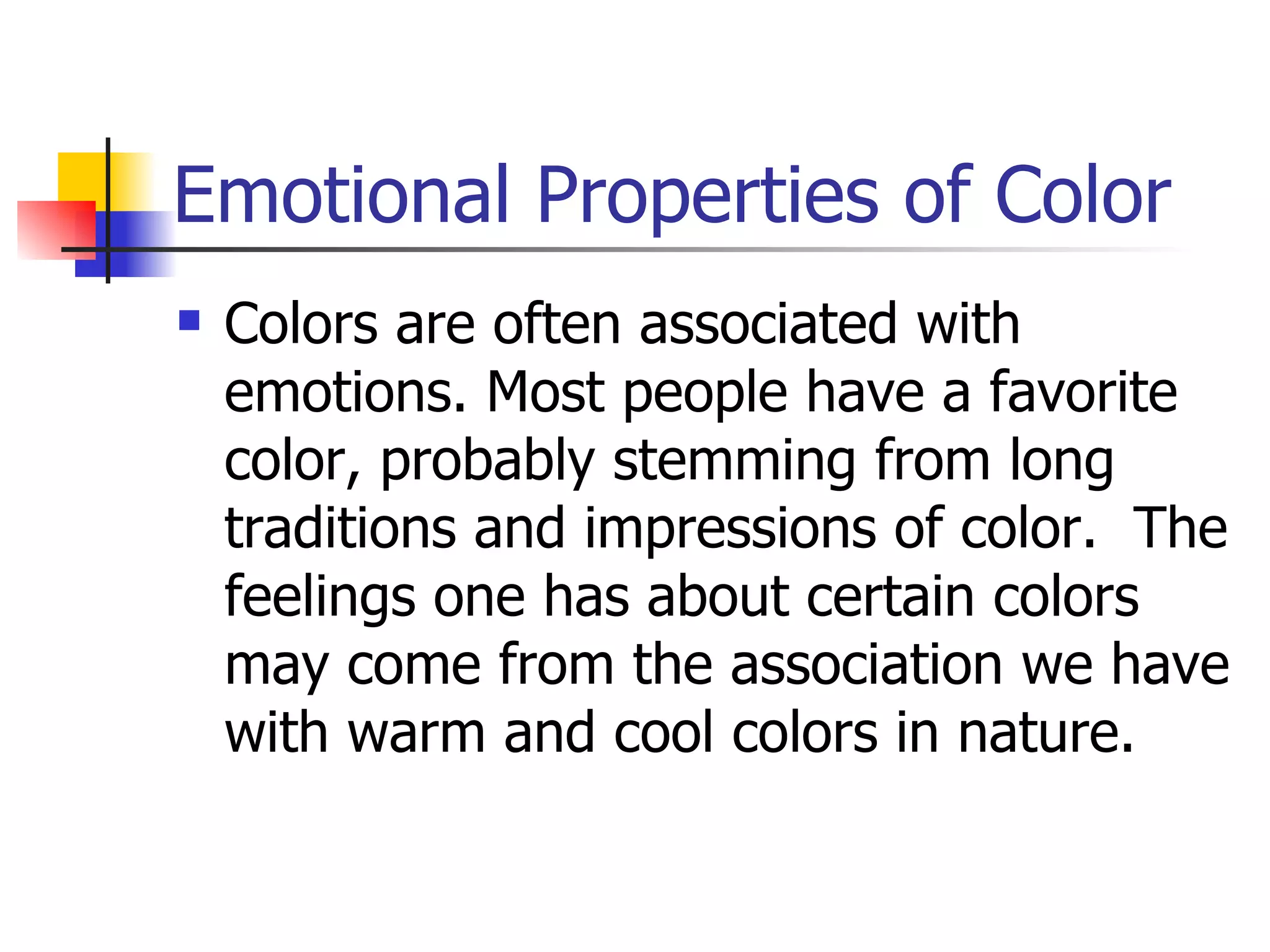 Emotional Properties of Color Colors are often associated with emotions. Most people have a favorite color, probably stemming from long traditions and impressions of color.  The feelings one has about certain colors may come from the association we have with warm and cool colors in nature. 