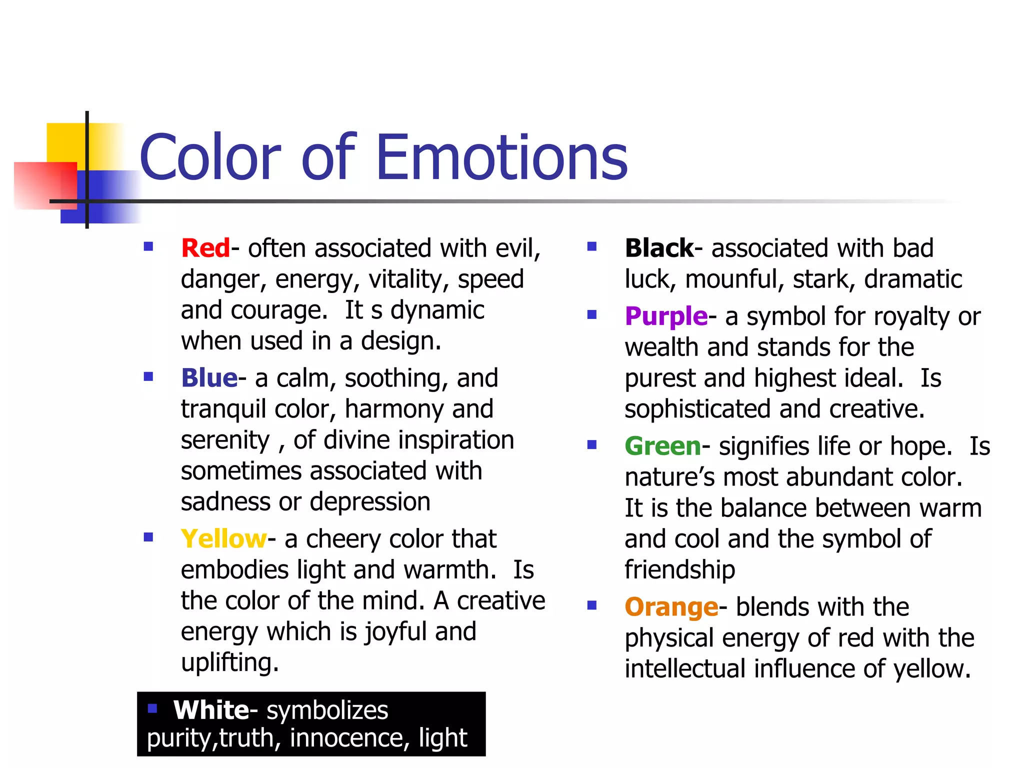 Color of Emotions Red - often associated with evil, danger, energy, vitality, speed and courage.  It s dynamic when used in a design. Blue - a calm, soothing, and tranquil color, harmony and serenity , of divine inspiration sometimes associated with sadness or depression Yellow - a cheery color that embodies light and warmth.  Is the color of the mind. A creative energy which is joyful and uplifting. Black - associated with bad luck, mounful, stark, dramatic Purple - a symbol for royalty or wealth and stands for the purest and highest ideal.  Is sophisticated and creative. Green - signifies life or hope.  Is nature’s most abundant color.  It is the balance between warm and cool and the symbol of friendship Orange - blends with the physical energy of red with the intellectual influence of yellow. White - symbolizes purity,truth, innocence, light 