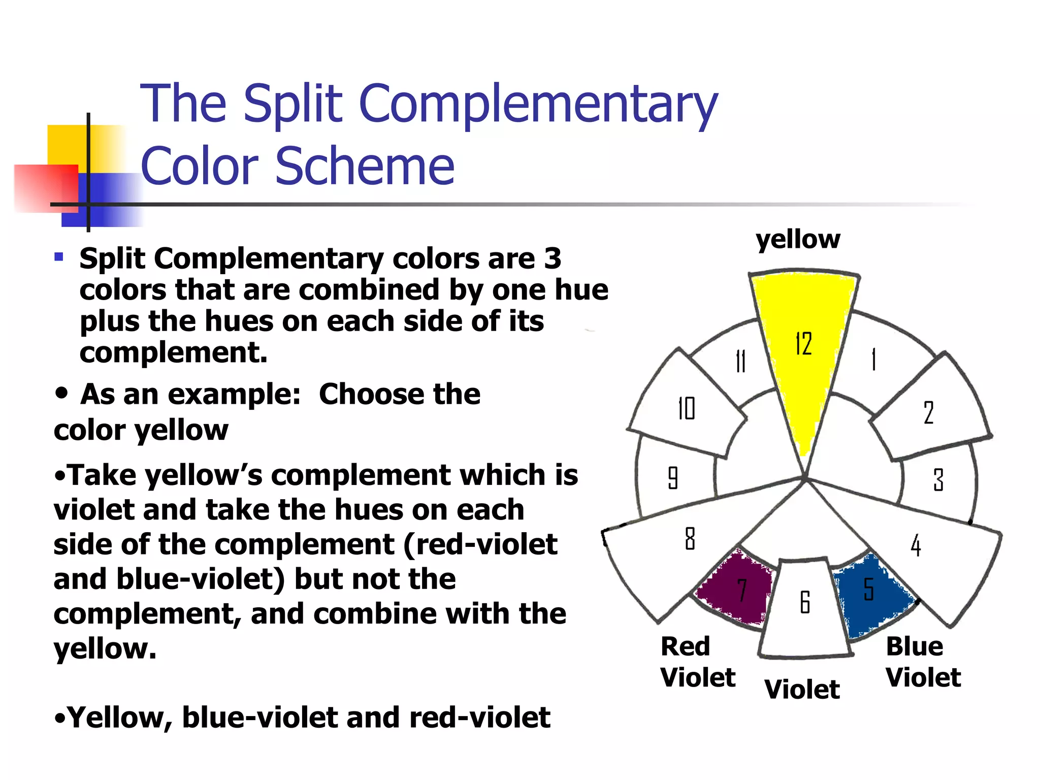 The Split Complementary  Color Scheme Split Complementary colors are 3 colors that are combined by one hue plus the hues on each side of its complement. As an example:  Choose the  color yellow Take yellow’s complement which is violet and take the hues on each side of the complement (red-violet and blue-violet) but not the complement, and combine with the yellow. yellow Violet Red Violet Blue Violet Yellow, blue-violet and red-violet 
