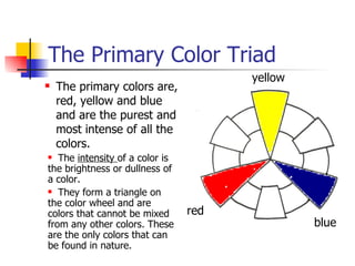 The Primary Color Triad <ul><ul><li>The primary colors are, red, yellow and blue and are the purest and most intense of al...