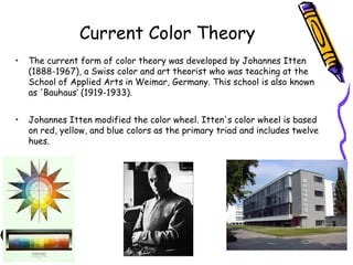Current Color Theory 
• The current form of color theory was developed by Johannes Itten 
(1888-1967), a Swiss color and art theorist who was teaching at the 
School of Applied Arts in Weimar, Germany. This school is also known 
as 'Bauhaus‘ (1919-1933). 
• Johannes Itten modified the color wheel. Itten's color wheel is based 
on red, yellow, and blue colors as the primary triad and includes twelve 
hues. 
 
