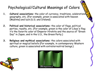 Psychological/Cultural Meanings of Colors 
1. Cultural associations: the color of currency, traditions, celebrations, 
geography, etc. (For example, green is associated with heaven 
(Muslims) and luck (U.S. and Ireland) 
2. Political and historical associations: the color of flags, political 
parties, royalty, etc. (For example, green is the color of Libya's flag; 
it’s the favorite color of Emperor Hirohito and the source of "Green 
Day" in Japan, and in the U.S., the Green Party.) 
3. Religious and mythical associations: the colors associated with 
spiritual or magical beliefs (For example, in contemporary Western 
culture, green is associated with extraterrestrial beings.) 
 
