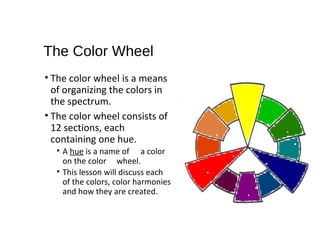 The Color Wheel
• The color wheel is a means
of organizing the colors in
the spectrum.
• The color wheel consists of
12 sections, each
containing one hue.
• A hue is a name of a color
on the color wheel.
• This lesson will discuss each
of the colors, color harmonies
and how they are created.
 