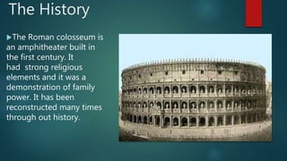 The History
The Roman colosseum is
an amphitheater built in
the first century. It
had strong religious
elements and it was a
demonstration of family
power. It has been
reconstructed many times
through out history.
 
