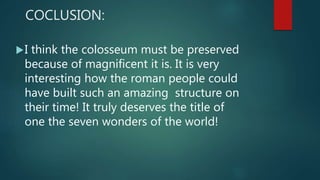 COCLUSION:
I think the colosseum must be preserved
because of magnificent it is. It is very
interesting how the roman people could
have built such an amazing structure on
their time! It truly deserves the title of
one the seven wonders of the world!
 