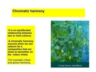 Chromatic harmony




-It is an equilibrated
relationship between
two or more colours.

-A chromatic harmony
occures when we use
colours for a
composition that are
close to eachother on
the colour wheel.

-For example a blue
and green harmony.
 