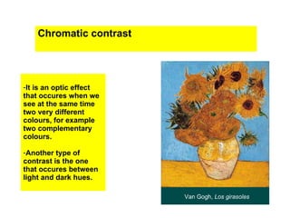 Chromatic contrast




-It is an optic effect
that occures when we
see at the same time
two very different
colours, for example
two complementary
colours.

-Another type of
contrast is the one
that occures between
light and dark hues.
 