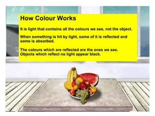 How Colour Works
It is light that contains all the colours we see, not the object.
When something is hit by light, some of it is reflected and
some is absorbed.

The colours which are reflected are the ones we see.
Objects which reflect no light appear black.
 