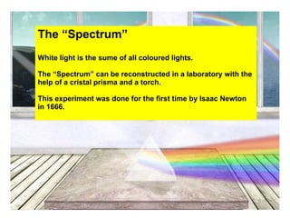 The “Spectrum”
White light is the sume of all coloured lights.

The “Spectrum” can be reconstructed in a laboratory with the
help of a cristal prisma and a torch.

This experiment was done for the first time by Isaac Newton
in 1666.
 