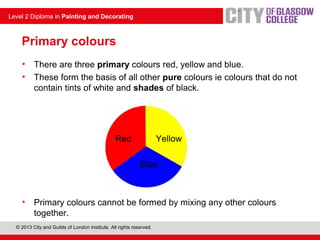 © 2013 City and Guilds of London Institute. All rights reserved.
Level 2 Diploma in Painting and Decorating
Primary colours
• There are three primary colours red, yellow and blue.
• These form the basis of all other pure colours ie colours that do not
contain tints of white and shades of black.
Red Yellow
Blue
• Primary colours cannot be formed by mixing any other colours
together.
 
