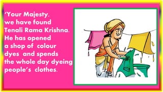 ‘Your Majesty,
we have found
Tenali Rama Krishna.
He has opened
a shop of colour
dyes and spends
the whole day dyeing
people’s clothes.
 