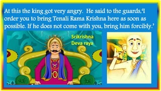 At this the king got very angry. He said to the guards,‘I
order you to bring Tenali Rama Krishna here as soon as
possible. If he does not come with you, bring him forcibly.’
Srikrishna
Deva raya
 