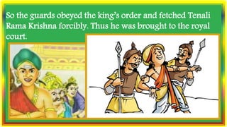 So the guards obeyed the king’s order and fetched Tenali
Rama Krishna forcibly. Thus he was brought to the royal
court.
 