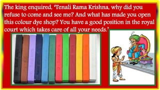 The king enquired, ‘Tenali Rama Krishna, why did you
refuse to come and see me? And what has made you open
this colour dye shop? You have a good position in the royal
court which takes care of all your needs.’
 