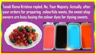 Tenali Rama Krishna repled, No, Your Majesty. Actually, after
your orders for preparing colourfuls weets, the sweet shop
owners are busy buying the colour dyes for dyeing sweets.
 