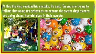 At this the king realized his mistake. He said, ‘So you are trying to
tell me that using my orders as an excuse, the sweet shop owners
are using cheap, harmful dyes in their sweets.
 