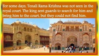 For some days, Tenali Rama Krishna was not seen in the
royal court. The king sent guards to search for him and
bring him to the court, but they could not find him.
 