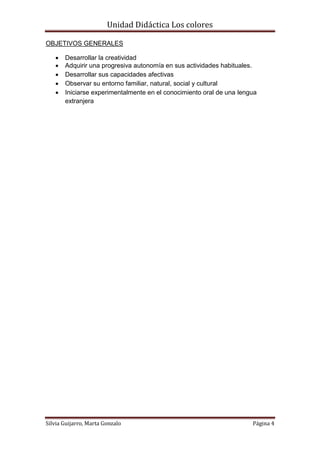 Unidad Didáctica Los colores

OBJETIVOS GENERALES

      Desarrollar la creatividad
      Adquirir una progresiva autonomía en sus actividades habituales.
      Desarrollar sus capacidades afectivas
      Observar su entorno familiar, natural, social y cultural
      Iniciarse experimentalmente en el conocimiento oral de una lengua
       extranjera




Silvia Guijarro, Marta Gonzalo                                        Página 4
 