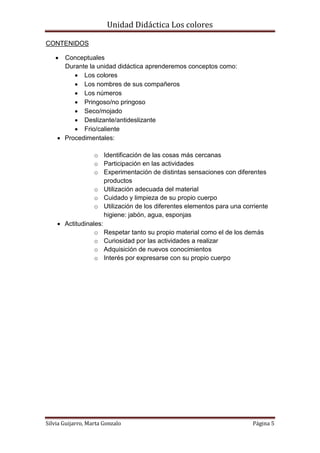 Unidad Didáctica Los colores

CONTENIDOS

     Conceptuales
      Durante la unidad didáctica aprenderemos conceptos como:
          Los colores
          Los nombres de sus compañeros
          Los números
          Pringoso/no pringoso
          Seco/mojado
          Deslizante/antideslizante
          Frio/caliente
     Procedimentales:

                 o Identificación de las cosas más cercanas
                 o Participación en las actividades
                 o Experimentación de distintas sensaciones con diferentes
                     productos
                 o Utilización adecuada del material
                 o Cuidado y limpieza de su propio cuerpo
                 o Utilización de los diferentes elementos para una corriente
                     higiene: jabón, agua, esponjas
     Actitudinales:
                 o Respetar tanto su propio material como el de los demás
                 o Curiosidad por las actividades a realizar
                 o Adquisición de nuevos conocimientos
                 o Interés por expresarse con su propio cuerpo




Silvia Guijarro, Marta Gonzalo                                         Página 5
 