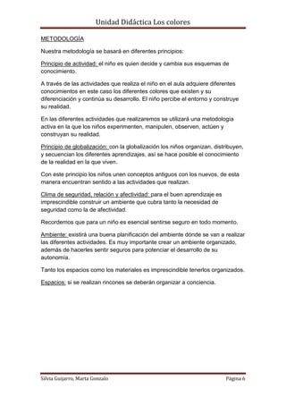 Unidad Didáctica Los colores

METODOLOGÍA

Nuestra metodología se basará en diferentes principios:

Principio de actividad: el niño es quien decide y cambia sus esquemas de
conocimiento.

A través de las actividades que realiza el niño en el aula adquiere diferentes
conocimientos en este caso los diferentes colores que existen y su
diferenciación y continúa su desarrollo. El niño percibe el entorno y construye
su realidad.

En las diferentes actividades que realizaremos se utilizará una metodología
activa en la que los niños experimenten, manipulen, observen, actúen y
construyan su realidad.

Principio de globalización: con la globalización los niños organizan, distribuyen,
y secuencian los diferentes aprendizajes, así se hace posible el conocimiento
de la realidad en la que viven.

Con este principio los niños unen conceptos antiguos con los nuevos, de esta
manera encuentran sentido a las actividades que realizan.

Clima de seguridad, relación y afectividad: para el buen aprendizaje es
imprescindible construir un ambiente que cubra tanto la necesidad de
seguridad como la de afectividad.

Recordemos que para un niño es esencial sentirse seguro en todo momento.

Ambiente: existirá una buena planificación del ambiente dónde se van a realizar
las diferentes actividades. Es muy importante crear un ambiente organizado,
además de hacerles sentir seguros para potenciar el desarrollo de su
autonomía.

Tanto los espacios como los materiales es imprescindible tenerlos organizados.

Espacios: si se realizan rincones se deberán organizar a conciencia.




Silvia Guijarro, Marta Gonzalo                                            Página 6
 