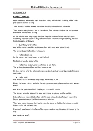 Unidad Didáctica Los colores

ACTIVIDADES

CUENTO MOTOR:

Once there was a man who lived on a farm. Every day he used to get up, when kiriko
(his rooster) started to sing.

Then he had a shower and he had some milk and some toast for breakfast.

Then he was going to take care of the colours. First he used to clean the place where
they were, and he used to sing.

All the colours were very happy because they saw that the farmer was happy and
everything was very clean so they felt comfortable. After cleaning everything, he used
to start clapping and saying

    Everybody for breakfast
And all the colours used to run because they were very were ready to eat.

The farmer began to feed the red colours:

    Hello red colours
So the colours went very happy to eat the food.

Next colour was the colour white

    Hello white colours, and he whistled to call them.
The white colours went fast and they began to eat

He then went to wher the other colours were (black, pink, green and purple) which also
said hello .

    Hello, hello
And all the colours answered very happy and started to eat.

Finally the brown colours and also the orange came running because they also wanted
to eat.

And when he gave them food, they began to move his mouth.

The farmer, when he finished his task, went home to eat and rest for a while.

In the afternoon he went to the field with his blue colour, the two felt very happy; the
farmer was singing and the blue colour sang with him.

They were happy because they had to mow the grass so that the farm colours, would
have food for the following day.

Everybody was happy in the farm of the colours so they went to sleep at the end of the
day.

And you know what?



Silvia Guijarro, Marta Gonzalo                                                     Página 7
 