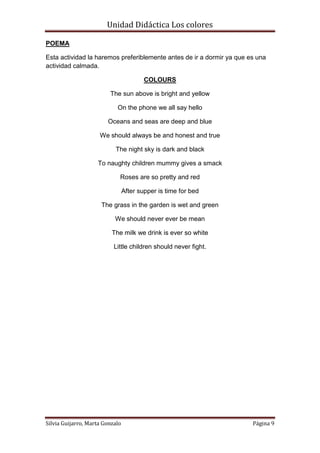 Unidad Didáctica Los colores

POEMA

Esta actividad la haremos preferiblemente antes de ir a dormir ya que es una
actividad calmada.

                                         COLOURS

                         The sun above is bright and yellow

                            On the phone we all say hello

                        Oceans and seas are deep and blue

                     We should always be and honest and true

                           The night sky is dark and black

                    To naughty children mummy gives a smack

                             Roses are so pretty and red

                                 After supper is time for bed

                      The grass in the garden is wet and green

                           We should never ever be mean

                          The milk we drink is ever so white

                           Little children should never fight.




Silvia Guijarro, Marta Gonzalo                                         Página 9
 