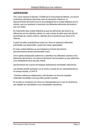 Unidad Didáctica Los colores

JUSTIFICACIÓN

Tal y como expone el Decreto 17/2008 de la Comunidad de Madrid, uno de los
contenidos educativos del primer ciclo de educación infantil es el
descubrimiento del entorno por lo que trabajaremos la unidad didáctica de los
colores, que nos ayudaran a reconocer los diferentes elementos del entorno
que nos rodea.

Es importante esta unidad didáctica ya que los elementos del entorno se
diferencian por los distintos colores, lo cual a través de ellos será más fácil el
aprendizaje de nuestro entorno, además de la importancia que tiene en la
infancia.

A partir de estas características sobre los niños se realizarán diferentes
actividades que desarrollen o potencien estas capacidades.

En esta unidad didáctica ya que trabajamos el tema del entorno
aprovecharemos temas transversales como:

Cómo salida extraescolar saldremos a identificar los diferentes colores en los
elementos del entorno, con previa autorización de los padres ya que saldremos
a los alrededores de la escuela infantil.

Aprovechando las nuevas tecnologías realizaremos actividades interactivas.

Las familias podrán participar con el centro a través de sus representantes en
el consejo escolar y A.M.P.A.

También pediremos colaboración a las familias a la hora de necesitar
materiales reciclables a los que ellos puedan acceder.

En el aula no contamos con niños con discapacidad por lo que no tendremos
que adaptar las actividades a sus necesidades educativas.




Silvia Guijarro, Marta Gonzalo                                               Página 3
 