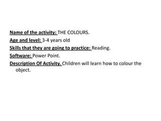 Name of the activity: THE COLOURS.
Age and level: 3-4 years old
Skills that they are going to practice: Reading.
Software: Power Point.
Description Of Activity. Children will learn how to colour the
object.
 
