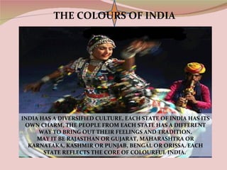 THE COLOURS OF INDIA




INDIA HAS A DIVERSIFIED CULTURE, EACH STATE OF INDIA HAS ITS
 OWN CHARM, THE PEOPLE FROM EACH STATE HAS A DIFFERENT
     WAY TO BRING OUT THEIR FEELINGS AND TRADITION.
     MAY IT BE RAJASTHAN OR GUJARAT, MAHARASHTRA OR
  KARNATAKA, KASHMIR OR PUNJAB, BENGAL OR ORISSA. EACH
       STATE REFLECTS THE CORE OF COLOURFUL INDIA.
 