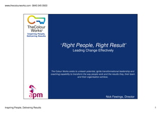 www.thecolourworks.com 0845 045 0933
Inspiring People, Delivering Results 1
Inspiring People,
Delivering Results
‘Right People, Right Result’
Leading Change Effectively
Nick Fewings, Director
The Colour Works exists to unleash potential, ignite transformational leadership and
coaching capability to transform the way people work and the results they, their team
and their organisation achieve.
 