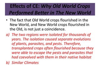 Effects of CE: Why Old World Crops 
Performed Better in The New World 
• The fact that Old World crops flourished in the 
New World, and New World crops flourished in 
the Old, is not just a coincidence. 
a) The two regions were isolated for thousands of 
years. The isolation caused separate evolutions 
of plants, parasites, and pests. Therefore, 
transplanted crops often flourished because they 
were able to escape the pests and parasites that 
had coevolved with them in their native habitat 
b) Similar Climates 
 