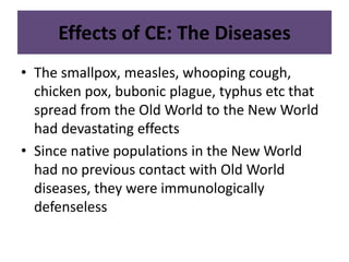 Effects of CE: The Diseases 
• The smallpox, measles, whooping cough, 
chicken pox, bubonic plague, typhus etc that 
spread from the Old World to the New World 
had devastating effects 
• Since native populations in the New World 
had no previous contact with Old World 
diseases, they were immunologically 
defenseless 
 