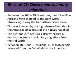 Effect of CE: Slavery and voluntary 
migration 
• Between the 16th – 19th centuries, over 12 million 
Africans were shipped to the New World 
(Americas) during the transatlantic slave trade 
• This was induced by the high demand for labor in 
the Americas since most of the natives had died 
• The 19th and 20th centuries also witnessed a 
dramatic increase in voluntary migrations from 
the Old World. 
• Between 1851 and 1924 alone, 45 million people 
migrated from the Old World to the Americas 
 