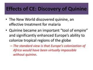 Effects of CE: Discovery of Quinine 
• The New World discovered quinine, an 
effective treatment for malaria 
• Quinine became an important “tool of empire” 
and significantly enhanced Europe’s ability to 
colonize tropical regions of the globe 
– The standard view is that Europe’s colonization of 
Africa would have been virtually impossible 
without quinine. 
 